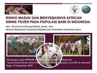 RISIKO MASUK DAN MENYEBARNYA AFRICAN
SWINE FEVER PADA POPULASI BABI DI INDONESIA
DRH. TRI SATYA PUTRI NAIPOSPOS, MPHIL, PHD
DEWAN PENASEHAT ASOSIASI EPIDEMIOLOGI VETERINER INDONESIA (AEVI)
Disampaikan pada SEMINAR Continung Professional Development
“Situasi Terkini African Swine Fever (ASF) dan Risiko Masuknya virus ASF ke Indonesia”
Bogor, 15 September 2018
 