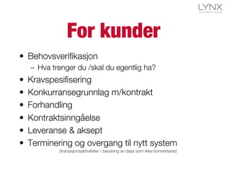 For kunder
•  Behovsveriﬁkasjon
–  Hva trenger du /skal du egentlig ha?
•  Kravspesiﬁsering
•  Konkurransegrunnlag m/kontrakt
•  Forhandling
•  Kontraktsinngåelse
•  Leveranse & aksept
•  Terminering og overgang til nytt system
(transisjonsaktiviteter / bevaring av data som ikke konverteres)
 