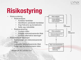 Risikostyring
•  Risikovurdering
•  Risikoanalyse
•  Avdekke farekilder
•  Identifisere uønskede hendelser
•  Angi frekvens og konsekvens
•  Sette opp risikobilde
•  Risikoevaluering
•  Vurdere risiko
•  Foreslå risikoreduserende tiltak
•  Vurdere alternative løsninger
•  Risikokontroll/-reduksjon
•  Beslutninger om risikoreduserende
tiltak
•  Iverksette risikoreduserende tiltak
•  Følge opp og kommunisere risiko
Basert på IEC 60300-3-9
 