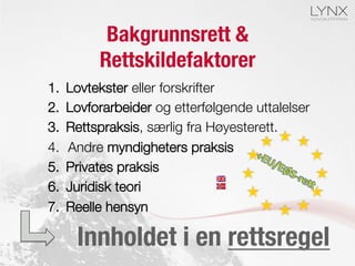 Bakgrunnsrett &
Rettskildefaktorer
1.  Lovtekster eller forskrifter 
2.  Lovforarbeider og etterfølgende uttalelser
3.  Rettspraksis, særlig fra Høyesterett.
4.  Andre myndigheters praksis
5.  Privates praksis
6.  Juridisk teori
7.  Reelle hensyn
Innholdet i en rettsregel
 