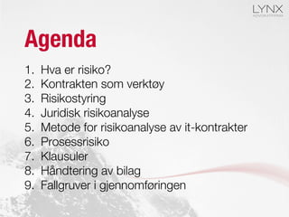 Agenda
1.  Hva er risiko?
2.  Kontrakten som verktøy
3.  Risikostyring
4.  Juridisk risikoanalyse
5.  Metode for risikoanalyse av it-kontrakter
6.  Prosessrisiko
7.  Klausuler
8.  Håndtering av bilag
9.  Fallgruver i gjennomføringen
 