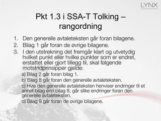 Pkt 1.3 i SSA-T Tolking –
rangordning
1.  Den generelle avtaleteksten går foran bilagene.
2.  Bilag 1 går foran de øvrige bilagene. 
3.  I den utstrekning det fremgår klart og utvetydig
hvilket punkt eller hvilke punkter som er endret,
erstattet eller gjort tillegg til, skal følgende
motstridprinsipper gjelde:
a) Bilag 2 går foran bilag 1.
b) Bilag 8 går foran den generelle avtaleteksten.
c) Hvis den generelle avtaleteksten henviser endringer til et
annet bilag enn bilag 8, går slike endringer foran den
generelle avtaleteksten.
d) Bilag 9 går foran de øvrige bilagene.
 