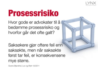Prosessrisiko
Hvor gode er advokater til å
bedømme prosessrisiko og
hvorfor går det ofte galt?

Saksøkere gjør oftere feil enn
saksøkte, men når saksøkte
først tar feil, er konsekvensene
mye større.
Sverre Blandhol, Lov og Rett 10/2011
 