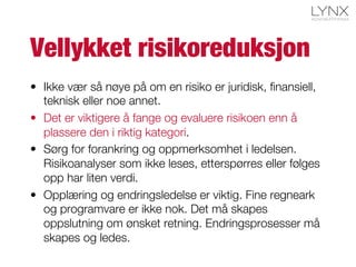 Vellykket risikoreduksjon
•  Ikke vær så nøye på om en risiko er juridisk, ﬁnansiell,
teknisk eller noe annet.
•  Det er viktigere å fange og evaluere risikoen enn å
plassere den i riktig kategori.
•  Sørg for forankring og oppmerksomhet i ledelsen.
Risikoanalyser som ikke leses, etterspørres eller følges
opp har liten verdi.
•  Opplæring og endringsledelse er viktig. Fine regneark
og programvare er ikke nok. Det må skapes
oppslutning om ønsket retning. Endringsprosesser må
skapes og ledes.
 