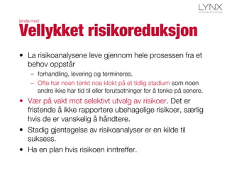 •  La risikoanalysene leve gjennom hele prosessen fra et
behov oppstår
–  forhandling, levering og termineres.
–  Ofte har noen tenkt noe klokt på et tidlig stadium som noen
andre ikke har tid til eller forutsetninger for å tenke på senere.
•  Vær på vakt mot selektivt utvalg av risikoer. Det er
fristende å ikke rapportere ubehagelige risikoer, særlig
hvis de er vanskelig å håndtere.
•  Stadig gjentagelse av risikoanalyser er en kilde til
suksess.
•  Ha en plan hvis risikoen inntreffer.
Vellykket risikoreduksjon
(enda mer)
 