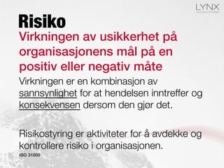 Virkningen av usikkerhet på
organisasjonens mål på en
positiv eller negativ måte!
Virkningen er en kombinasjon av
sannsynlighet for at hendelsen inntreffer og
konsekvensen dersom den gjør det.

Risikostyring er aktiviteter for å avdekke og
kontrollere risiko i organisasjonen.
ISO 31000
Risiko
 