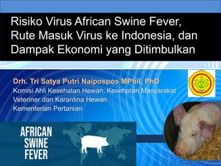 Risiko Virus African Swine Fever,
Rute Masuk Virus ke Indonesia, dan
Dampak Ekonomi yang Ditimbulkan
Drh. Tri Satya Putri Naipospos MPhil, PhD
Komisi Ahli Kesehatan Hewan, Kesehatan Masyarakat
Veteriner dan Karantina Hewan
Kementerian Pertanian
 