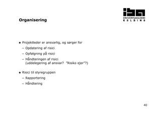 40
Projektleder er ansvarlig, og sørger for
– Opdatering af risici
– Opfølgning på risici
– Håndteringen af risici
(uddelegering af ansvar? ”Risiko ejer”?)
Risici til styregruppen
– Rapportering
– Håndtering
Organisering
 