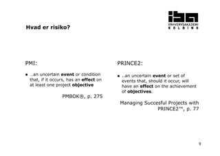 9
PMI:
…an uncertain event or condition
that, if it occurs, has an effect on
at least one project objective
PMBOK®, p. 275
PRINCE2:
..an uncertain event or set of
events that, should it occur, will
have an effect on the achievement
of objectives.
Managing Succesful Projects with
PRINCE2™, p. 77
Hvad er risiko?
 
