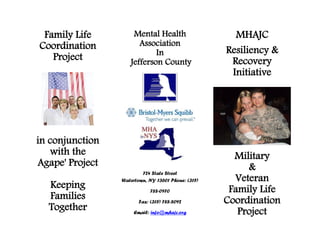 Family Life         Mental Health                    MHAJC
Coordination           Association
                            In                      Resiliency &
   Project          Jefferson County                 Recovery
                                                     Initiative




in conjunction
   with the                                           Military
Agape' Project                                           &
                         724 State Street
                 Watertown, NY 13601 Phone: (315)     Veteran
  Keeping                    788-0970                Family Life
  Families              Fax: (315) 788-8092         Coordination
  Together           Email: info@mhajc.org             Project
 