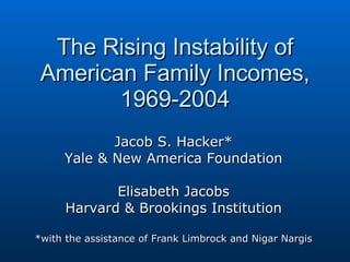 The Rising Instability of American Family Incomes, 1969-2004 Jacob S. Hacker* Yale & New America Foundation Elisabeth Jacobs Harvard & Brookings Institution *with the assistance of Frank Limbrock and Nigar Nargis 