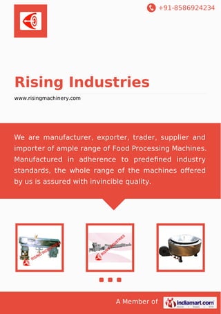 +91-8586924234
A Member of
Rising Industries
www.risingmachinery.com
We are manufacturer, exporter, trader, supplier and
importer of ample range of Food Processing Machines.
Manufactured in adherence to predeﬁned industry
standards, the whole range of the machines oﬀered
by us is assured with invincible quality.
 