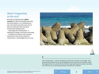 Photograph: “Breakwater” by tiffany terry from http://goo.gl/B3pYgM is licensed under CC BY 2.0
Illustrated boat, waves, clouds: Copyright © Di Fuller, used with permission 2
Sea levels are rising because of global
warming. For about one hundred years, they
have been rising by 1 or 2 millimetres per
year. That doesn’t sound like much, but it’s
about ten times faster than during the
previous three thousand years.
And things aren’t slowing down – if
anything, the change in sea levels is increasing.
Looking at the evidence, some scientists
think that by 2100, the sea could be 80
centimetres to 2 metres higher than it is now.
What’s happening
to the sea?
↑
This is a breakwater – a barrier designed to protect the coast from sea damage. These
tetrapod (four-footed) structures are designed so that water flows around them rather
than against them. As a result, the force of incoming waves becomes weaker. Sea levels
are on the rise, so it is becoming important to protect our coastlines.
← Previous →Next
 