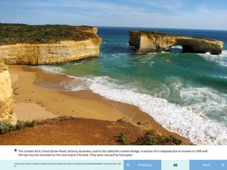 30← Previous"London Arch, Victoria, Australia" by Kelly Hunter from https://www.flickr.com/photos/inspirekelly/5678063966/ is licensed under CC BY
2.0 →Next
The London Arch, Great Ocean Road, Victoria, Australia, used to be called the London Bridge. A section of it collapsed due to erosion in 1990 and
left two tourists stranded on the new island it formed. They were rescued by helicopter.
↑
 