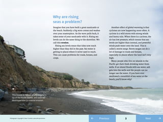 3
Why are rising
seas a problem?
Imagine that you have built a great sandcastle at
the beach. Suddenly a big wave comes and washes
over your masterpiece. As the wave pulls back, it
takes some of your sandcastle with it. Rising sea
levels can do the same thing to the shoreline. We
call this erosion.
Rising sea levels mean that tides now reach
higher than they did in the past. Sea water is
getting to places where it never used to reach.
This can cause problems for roads, houses, and
crops.
Another effect of global warming is that
cyclones are now happening more often. A
cyclone is a wild storm with strong winds
and heavy rain. When there is a cyclone, the
air has low pressure, which means that sea
levels are higher than normal, and powerful
winds push water onto the land. This is
called a storm surge. Storm surges can do a
lot of damage to roads and houses,
especially in places where the land isn’t very
high.
Many people who live on islands in the
Pacific get their fresh drinking water from
wells. If an island floods with sea water, salt
gets into the wells and the people can no
longer use the water. If you have ever
swallowed a mouthful of sea water at the
beach, you’ll know why!
↑
This house in Ngawi, at the southern
tip of the North Island, will soon be
destroyed due to coastal erosion.
Photograph: Copyright © Dave Turnbull, used with permission ← Previous →Next
 