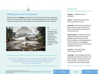 6
Making sure we’re prepared
Humans are good at adapting to change. We do it all the time. But change is easier when
you know it’s coming. That’s why we need to keep measuring sea levels. If sea levels keep
rising, we’re going to need to work together to help the people whose lives are affected.
adapting – changing to suit new
conditions
erosion – the process by which land is
worn away by water or wind
evaporated – when water has turned from
liquid into gas, or water vapour (In the
water cycle, this happens as the result of
heat from the sun.)
global warming – an increase in average
temperatures around the world most
probably caused by human activities
(These activities are increasing gases such
as carbon dioxide in the atmosphere.
These gases trap heat, a bit like the glass in
a greenhouse traps heat.)
sea levels – the average heights
of the surfaces of the seas
tide gauges – large, long pipes with small
holes below the waterline. The water level
inside the pipes is almost still and can be
read accurately – even when waves are
moving up and down outside the pipes
Glossary
←
Rising sea levels
are likely to affect
life in New
Zealand, with
higher tides and
larger waves
causing erosion,
flooding, and other
damage.
Take action. Rising sea levels are connected to climate change. You
can learn about ways to make a difference to climate change by
playing “Play it cool”. Go to www.climatechange.govt.nz
and click on School stuff.
Illustrated boat, waves: Copyright © Di Fuller, used with permission
Photograph: “Storm wellington south coast dsc4518” by Dave Allen, NIWA from http://goo.gl/6LQVkL is used under a CC BY 3.0 licence,
cropped from original.
← Previous →Next
 