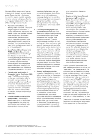 5 | The Rising Sun - 2012
16	 “Ministry of Commerce & Industry, Press Information Bureau, January 2011”
17	 Total Coal Savings ~ 70 Mn tones; Coal Price – USD 100/tonne, Diesel Savings – 1 Bn litres
Central and State governments have an
important role to play in harnessing solar
power. Supporting solar industry over
the next five years is crucial to realize the
immense potential solar power offers for
an energy starved country like India. Some
of the enabling measures include:
•	 Provide market certainty and
stability in the near term –The worst
thing to happen to the sector is a
sudden withdrawal or reduction of the
market support that has been provided
in the last two years. Ecosystem
capacities have been built on the
back of this support program, and a
stable gradual program needs to be
sustained.This means that the next
round of the central program needs to
be announced quickly.
•	 Share National Clean Energy Fund
(NCEF) with State Governments –
The NCEF has been created through
levy of a cess on coal which is
ultimately borne by states/consumers.
A direct subsidy from this fund can
be provided to states that meet
certain targets in encouraging solar
power.This financial assistance can
help States support solar power and
mitigate payment security concerns.
•	 Promote retail participation in
Renewable Energy Certificates (REC)
trade –The REC market provides
an alternate market option today for
renewable energy producers. By
enabling access for retail and off-grid
consumers - the adoption of solar
power can be increased substantially.
Moreover, increase in participation
in the REC trade will lead to higher
liquidity and promote transparency in
the market.
•	 Promote ‘private contracts’ solar
power market – Solar power is
likely to reach parity for retail power
consumers earlier than at the grid-
level. Rooftop and small scale solar
power projects at consumer-end
have several advantages over grid
connected solar power plants. State
governments and regulators can
encourage deployment by providing
the necessary infrastructural support,
appropriate regulations such as
‘banking facility’ or ‘net metering’
facility that allow commercial viability
for power.
•	 Consider providing a partial risk
guarantee mechanism –We have
seen use of foreign currency financing
in many solar projects which have
enabled the cost of power to be
reduced substantially. Financing
related costs can contribute as much
as 45 percent of the total cost of solar
power. It is encouraging to see dollar
denominated funding flowing into the
sector. However, the recent volatility
in the currency movements will raise
the cost of such financing. A partial
risk guarantee fund can be created by
the Central Government to mitigate
this risk.The economic rationale can
be developed based on the long term
mitigation of forex exposures due to
enhanced energy security and lower
dependence on energy imports that
solar power will enable.
•	 Support lending community –
Increasing the availability of credit to
solar market is critical for the success
of solar program in India. A separate
solar/renewable energy sector
specific exposure/cap can go a long
way in increasing the pool of financial
resources for solar sector. Given the
importance of energy security and
carbon mitigation potential, lending
to solar/renewable sectors should
be classified as ‘priority sector’.
Furthermore, debt mobilization
through say - long tenure tax free solar
bonds - can go a long way in providing
access of low cost long term debt
for developers.This can address the
inherent asset liability mismatch of
the banking system and lend stability
to the interest rates charges on
developers.
•	 Creation of Solar Sector Focused
Manufacturing & Investment
Zones – Government of India has
proposed the creation of a number of
National Manufacturing & Investment
Zones (NMIZ) to boost growth
of manufacturing sector in India.
The concept of NMIZ proposes a
framework for more business friendly
policy, procedures and approval
ecosystem, combined with superior
physical infrastructure16
. Government
should consider developing solar
industry focused manufacturing
and investment zones to encourage
investments in this clean source of
energy.This will enable development
of scale economies and equip India
with the required supply chain
manufacturing infrastructure to
harness its immense solar potential.
In addition, the State Governments
could identify potential sites for
developing solar parks with all the
basic infrastructure in-place.
In sum, supporting solar power in the
next five years is important to nurture the
‘green shoots’ that have emerged in the
ecosystem and set the platform for solar
power to play an important role in meeting
the energy security and clean energy
considerations of India. As mentioned in
our earlier report of May 2011, we believe
that solar power can make a substantive
contribution by the end of the thirteenth
plan, potentially meeting as much as 7
percent of our power requirement and
mitigating 30 percent of our imports
of coal and 2.6 percent of our carbon
emissions in that year.The forex savings
due to coal and diesel mitigation can be as
high as USD 8 billion per annum17
by then.
The promise of this great source of energy
has grown stronger over the last one year.
In this respect, the sun has truly risen.
© 2012 KPMG, an Indian Registered Partnership and a member firm of the KPMG network of independent member firms affiliated with KPMG International Cooperative (“KPMG International”), a Swiss entity. All rights reserved.
 