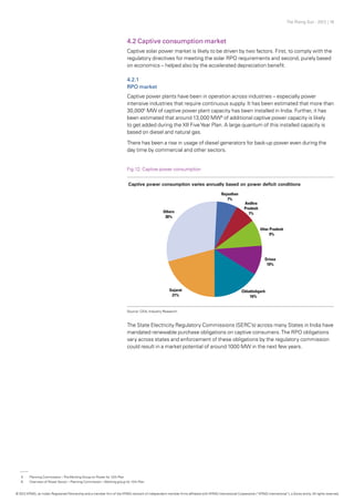 The Rising Sun - 2012 | 16
4.2 Captive consumption market
Captive solar power market is likely to be driven by two factors. First, to comply with the
regulatory directives for meeting the solar RPO requirements and second, purely based
on economics – helped also by the accelerated depreciation benefit.
4.2.1
RPO market
Captive power plants have been in operation across industries – especially power
intensive industries that require continuous supply. It has been estimated that more than
30,0005
MW of captive power plant capacity has been installed in India. Further, it has
been estimated that around 13,000 MW6
of additional captive power capacity is likely
to get added during the XII FiveYear Plan. A large quantum of this installed capacity is
based on diesel and natural gas.
There has been a rise in usage of diesel generators for back-up power even during the
day time by commercial and other sectors.
The State Electricity Regulatory Commissions (SERC’s) across many States in India have
mandated renewable purchase obligations on captive consumers.The RPO obligations
vary across states and enforcement of these obligations by the regulatory commission
could result in a market potential of around 1000 MW in the next few years.
Fig.12: Captive power consumption
Source: CEA, Industry Research
5	 Planning Commission –TheWorking Group on Power for 12th Plan
6	 Overview of Power Sector – Planning Commission –Working group for 12th Plan
© 2012 KPMG, an Indian Registered Partnership and a member firm of the KPMG network of independent member firms affiliated with KPMG International Cooperative (“KPMG International”), a Swiss entity. All rights reserved.
 