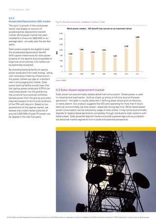 17 | The Rising Sun - 2012
4.2.2
Accelerated Depreciation (AD) market
The spurt in growth of the wind power
sector was largely on account of
accelerated tax depreciation benefit
market.Wind power market has seen
installations of around 1800 MW on an
average basis - annually over the last few
years.
Solar power projects are eligible to avail
the accelerated depreciation benefit.
With capital investments for solar power
projects on the decline and comparable to
large size wind turbines, this market can
be potentially accessed.
By providing banking facility to captive
power producers from solar energy - along
with necessary metering infrastructure –
the power utilities can play an important
role in encouraging this market. Solar
power banking facility would mean that
the captive power producers (CPPs) can
inject solar power into the grid during
the sunshine hours and can withdraw
banked power from the grid as and when
required (subject to terms and conditions
of the PPA with discom). Based on our
assessment of the captive market, we
believe that a total market potential of
around 2,500 MW of solar PV power can
be tapped in the next five years.
Fig.13: Annual wind power installation market in India
Source: GWEC
4.3 Solar diesel replacement market
Solar power can economically replace diesel fuel consumption. Diesel power is used
in industrial and retail sector - both as a back up and as a full-time source of power
generation – the latter is usually observed in far-flung areas where grid connectivity
is nearly absent. Our analysis suggests that DG-sets operating for more than 4 hours
daily can economically use solar power - especially during day time.While diesel based
power consumption can be reduced by usage of solar power, it may not be economically
feasible to replace diesel generation completely through stand-alone solar systems with
battery-bank. Solar powered telecom towers and solar powered agriculture pumpsets -
are attractive market segments from a scale and potential perspective.
© 2012 KPMG, an Indian Registered Partnership and a member firm of the KPMG network of independent member firms affiliated with KPMG International Cooperative (“KPMG International”), a Swiss entity. All rights reserved.
 