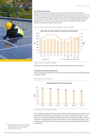 The Rising Sun - 2012 | 28
4. Grid demand synergy
Solar power generation is highest during the months of March, April and May. An
analysis of the load curve indicates that the power requirements during this period in the
country are also high.We have analysed the correlation between solar power generation
and the load curves for different regions in the country. Our analysis suggests that the
correlation for the whole country is on a higher side indicating the positive synergy
between solar power and grid requirements.
5. Benefits of distributed generation
By encouraging solar power at consumer-end, the losses in the network can be saved by
the power utilities.
Solar power can play an important role in meeting the day-time power demand.
Our comparative analysis of the solar power tariffs and the delivered price of power from
short term market at the consumer-end for a consumer in the Southern region5
. It may
be noted here that the weighted average price of short-term power in Southern region is
high when compared with the price in other regions in both the power exchanges – due
to high power demand in the Southern region and due to congestion between NEW Grid
and SR Grid6
.
Fig.21: Solar power generation profile and Western region grid demand
Fig.22: T&D loss trends in India
Source: The Rising Sun - 2012, KPMG in India analysis
Source: The Rising Sun - 2012, KPMG in India analysis
5	 Inter-regional transmission charges – INR 0.25 /unit, Inter-
	 regional loss adjustment factor – 1.0472; Intra-stateT&D
	 Charges – INR 0.65 per unit;T&D loss – 20 percent
6	 CERC – Market Monitoring Report
© 2012 KPMG, an Indian Registered Partnership and a member firm of the KPMG network of independent member firms affiliated with KPMG International Cooperative (“KPMG International”), a Swiss entity. All rights reserved.
 