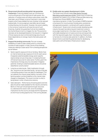 33 | The Rising Sun - 2012
6.	 	Government should provide partial risk guarantee
mechanism: Financing related costs can contribute as
much as 45 percent of the total cost of solar power. Any
reduction in funding costs will reduce solar power costs.We
have seen use of foreign currency financing in many solar
projects which have enabled the cost of power to be reduced
substantially. It is encouraging to see dollar denominated
funding flowing into the sector. However, the recent volatility
in the currency movements will raise the cost of such
financing. A partial risk guarantee fund can be created by
the Central Government to mitigate this risk.The economic
rationale can be developed based on the long term mitigation
of forex exposures due to enhanced energy security and
lower dependence on energy imports that solar power will
enable.
7.	 Support the lending community:This can increase
availability of credit to solar market which is critical for the
success of solar program in India. Some of the enabling
measures relating to solar sector from a lending perspective
are as follows:
•	 Sector specific exposure limits on lending - Banks have
an internal sectoral cap / exposure limits for each sector.
A separate solar/renewable energy sector specific
exposure/cap can go a long way in increasing the pool
of financial resources for solar sector. Further, given the
importance of energy security and carbon mitigation
potential, lending to solar/renewable sectors should be
classified as ‘priority sector’.
•	 Long tenure solar bonds - Debt mobilization through
say - long tenure tax free solar bonds - can go a long way
in providing access of low cost debt for developers.This
can address the inherent asset liability mismatch of the
banking system and lend stability to the interest rates
charges on developers.This issue is similar to what is
being faced in other infrastructure sectors.
•	 Solar data bank - Performance of existing plants and site
data should be made available for the industry and banks.
Banks on their part should spend enough resources
to understand this sector well, since the strategic
implications for the country are large and this represents
an enormous funding opportunity in the coming decade.
8.	 Enable solar eco system development in India:
The Government should create Solar Sector Focused
Manufacturing & Investment Zones. Government of India has
proposed the creation of a number of National Manufacturing
& Investment Zones (NMIZ) to boost growth of
manufacturing sector in India.The concept of NMIZ proposes
a framework for more business friendly policy, procedures
and approval ecosystem, combined with superior physical
infrastructure2
. Government should consider developing solar
industry focused manufacturing and investment zones to
encourage investments in this clean source of energy.This
will enable development of scale economies and equip India
with the required supply chain manufacturing infrastructure
to harness its immense solar potential. In addition, the State
Governments could identify potential sites for developing
solar parks with all the basic infrastructure in-place.
© 2012 KPMG, an Indian Registered Partnership and a member firm of the KPMG network of independent member firms affiliated with KPMG International Cooperative (“KPMG International”), a Swiss entity. All rights reserved.
 
