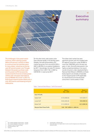 1 | The Rising Sun - 2012
The challenges in the power sector
continue. India is facing a power
deficit of 9 percent1
and this is likely
to continue over the next few years.
In many states, industries are facing
upto 502
percent power cuts.The gap
between the power purchase costs
and the power tariffs has severely
constrained the finances of state power
utilities with net losses estimated at
around INR 88,170 crores3
in 2012-13.
India faced massive power black-outs in
July, 2012 due to overdrawing and grid
indiscipline.
On the other hand, solar power costs
have reduced rapidly in the last few years.
Globally, the solar photovoltaics (PV)
market has grown from around 9.5 GW in
2007 to 69 GW of cumulative installations
by 20114
. Accordingly, the solar PV industry
has grown from USD 17 Bn in 2007 to
USD 93 Bn in revenue by 2011.5
The Indian solar market has seen
significant growth with the installed solar
PV capacity rising from under 20 MW to
more than 1000 MW within the last two
years. In fact, the tariffs discovered in the
highly competitive bidding in the recent
rounds of auction under Jawaharlal Nehru
National Solar Mission (JNNSM) and State
level programs are already comparable
to the marginal power tariffs applicable
for industrial and commercial power
consumers in some states in India.
Executive
summary
Table 1: National Solar Mission - Tariffs Discovered6
01
Round – I
(Dec - 2010)
Round – II
(Dec – 2011)
Solar PVTariffs
Highest Tariff 12.75 (USD0.23) 9.44 (USD0.17)
Lowest Tariff 10.95 (USD0.20) 7.49 (USD0.14)
Median Tariff 12.12 (USD0.22) 8.91 (USD0.16)
Marginal Retail PowerTariffs 5.50 – 7.507
(USD0.10 - USD0.14)
1	 CEA – Monthly Highlights of Power Sector – July,2012
2	 CEA – Monthly Highlights of Power Sector – July,2012
3	 Thirteenth Finance Commission Report
4	 BP Statistical Review - 2012
5	Solarbuzz
6	 Exchange Rate – INR 55 per USD
7	 Power tariff range for the highest slabs for certain consumer categories across States as per the
	 StateTariff Orders	
© 2012 KPMG, an Indian Registered Partnership and a member firm of the KPMG network of independent member firms affiliated with KPMG International Cooperative (“KPMG International”), a Swiss entity. All rights reserved.
 