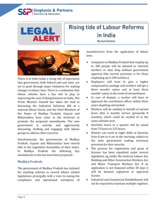 Page 1
LEGAL
ALERT
Rising tide of Labour Reforms
in India
By Sunil Kumar
There is in India today a rising tide of expectancy
that government, both federal and and state, are
set to push through major initiatives for making
changes in labour laws. There is a realisation that
labour reforms have a key role to play in
improving the ease of doing business in India. The
Prime Minister himself has taken the lead in
discussing the Industrial Relations Bill at a
national labour forum, and the Chief Ministers of
the States of Madhya Pradesh, Gujarat and
Maharashtra have come in the forefront to
promote the proposed amendments. The new
government is actively and aggressively
discussing, drafting and engaging with labour
groups to address their concerns.
Simultaneously, the governments of Madhya
Pradesh, Gujarat and Maharashtra have moved
bills in the Legislative Assemblies of their states.
In Madhya Pradesh the following key
amendments to the law have been proposed:-
Madhya Pradesh:
The government of Madhya Pradesh has initiated
far reaching reforms in several labour related
legislations principally with a view to easing the
compliance and operational exemption of
manufacturers from the application of labour
laws.
 Companies in Madhya Pradesh that employ up
to 300 people will be allowed to retrench
workers or shut shop without government
approval (the current provision is for those
employing up to 100 workers.)
 Employers will have to give a higher
compensation package and workers will get a
three months’ notice and at least three
months’ salary in the event of retrenchment.
 In case of dispute, a worker will have to
approach the conciliation officer within three
years of getting retrenched.
 Workers will be entitled to benefit of earned
leave after 6 months service (presently 8
months), which could be availed of in the
same calendar year.
 Overtime hours in a quarter will be raised
from 75 hours to 125 hours.
 Women can work in night shifts at factories
from 8 pm to 6 am in the morning; subject to
the state government making necessary
provision for their security.
 The process for registration and grant of
licenses has been expedited under several
legislation, eg, under the Contract Labour Act,
Building and Other Construction Workers Act,
and Motor Transport Workers Act. If an
application is not disposed within 30 days it
will be deemed registered or approved
license.
 Industrial and Commercial Establishment will
not be required to maintain multiple registers.
 