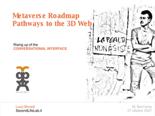 Metaverse Roadmap Pathways to the 3D Web Rising up of the CONVERSATIONAL INTERFACE SL BarCamp 27 ottobre 2007 Luca Bocedi SecondLifeLab.it 