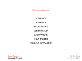 SL BarCamp 27 ottobre 2007 Luca Bocedi SecondLifeLab.it Sviluppo dell'oggetto WEARABLE POWERFUL UNOBTRUSIVE USER FRIENDLY EVERYWHERE MULTI-TASKING HAND-EYE INTERACTION 
