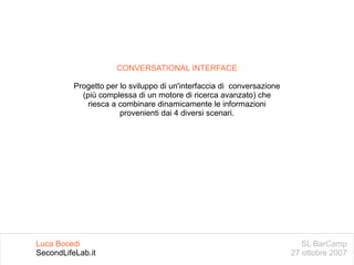 SL BarCamp 27 ottobre 2007 Luca Bocedi SecondLifeLab.it CONVERSATIONAL INTERFACE Progetto per lo sviluppo di un'interfaccia di  conversazione (più complessa di un motore di ricerca avanzato) che riesca a combinare dinamicamente le informazioni provenienti dai 4 diversi scenari. 