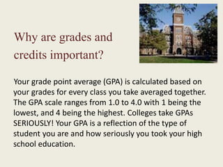Why are grades and
credits important?
Your grade point average (GPA) is calculated based on
your grades for every class you take averaged together.
The GPA scale ranges from 1.0 to 4.0 with 1 being the
lowest, and 4 being the highest. Colleges take GPAs
SERIOUSLY! Your GPA is a reflection of the type of
student you are and how seriously you took your high
school education.
 