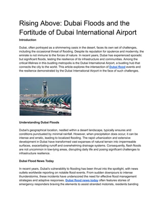 Rising Above: Dubai Floods and the
Fortitude of Dubai International Airport
Introduction
Dubai, often portrayed as a shimmering oasis in the desert, faces its own set of challenges,
including the occasional threat of flooding. Despite its reputation for opulence and modernity, the
emirate is not immune to the forces of nature. In recent years, Dubai has experienced sporadic
but significant floods, testing the resilience of its infrastructure and communities. Among the
critical lifelines in this bustling metropolis is the Dubai International Airport, a bustling hub that
connects the city to the world. This article explores the intersection of Dubai flood events and
the resilience demonstrated by the Dubai International Airport in the face of such challenges.
Understanding Dubai Floods
Dubai's geographical location, nestled within a desert landscape, typically ensures arid
conditions punctuated by minimal rainfall. However, when precipitation does occur, it can be
intense and erratic, leading to localized flooding. The rapid urbanization and extensive
development in Dubai have transformed vast expanses of natural terrain into impermeable
surfaces, exacerbating runoff and overwhelming drainage systems. Consequently, flash floods
are not uncommon in low-lying areas, disrupting daily life and posing significant challenges to
infrastructure resilience.
Dubai Flood News Today
In recent years, Dubai's vulnerability to flooding has been thrust into the spotlight, with news
outlets worldwide reporting on notable flood events. From sudden downpours to intense
thunderstorms, these incidents have underscored the need for effective flood management
strategies and adaptive responses. Dubai flood news today often features stories of
emergency responders braving the elements to assist stranded motorists, residents banding
 