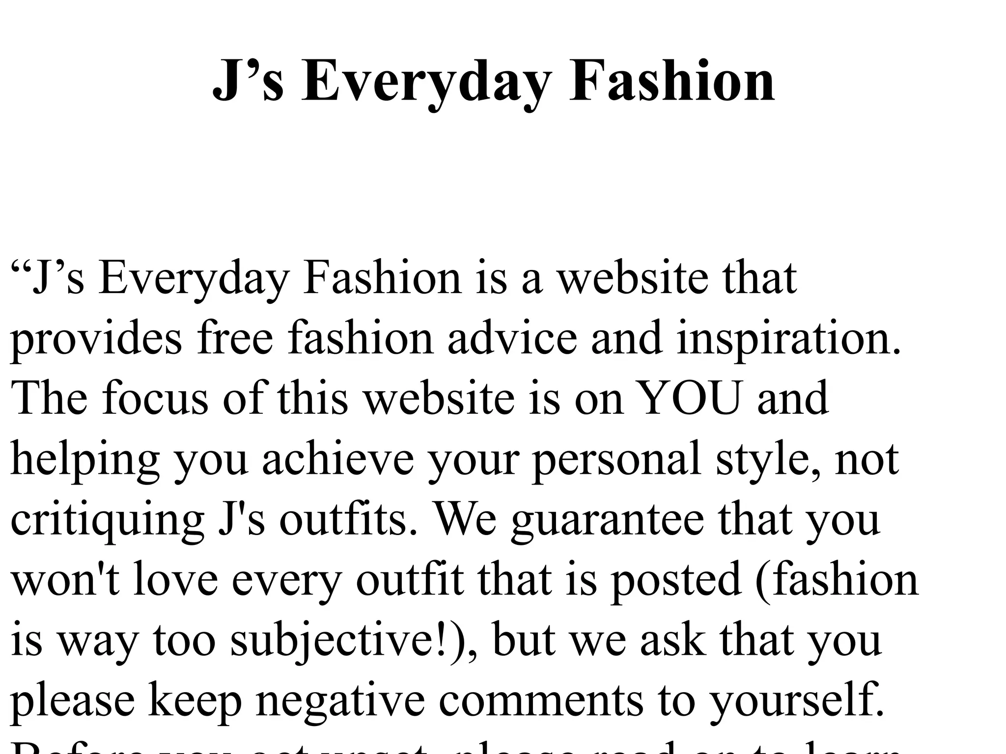 J’s Everyday Fashion


“J’s Everyday Fashion is a website that
provides free fashion advice and inspiration.
The focus of this website is on YOU and
helping you achieve your personal style, not
critiquing J's outfits. We guarantee that you
won't love every outfit that is posted (fashion
is way too subjective!), but we ask that you
please keep negative comments to yourself.
 
