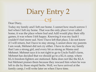 Diary Entry 2
Dear Diary,
                    
Today my family and I left our home. I cannot how much sorrow I
feel when I left my home. That was the only place I ever called
home, it was the place where Isuf and Adil would play their silly
games, it was where I felt happy. Knowing it was my fault I
couldn't’t feel more sad. Now I have left that place, I do not know
if I will return, but I have to stay strong, I cannot show my parents
I am weak, Mehmet did not cry either. I have to show my family
that I am a strong girl, and every bit as strong as Mama and
Mehmet. Mehmet says it is not right to go to Uncle Fadil’s farm,
Mehmet has decided that we should go to a KLA camp, where
KLA freedom fighters are stationed. Baba does not like the KLA
but Mehmet praises them because they rescued him when he was
left to die by those stupid Serbs. Well, we have arrived at the
family camp, I will write later on when I have time.
 