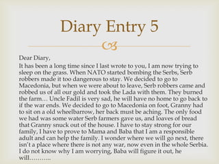Diary Entry 5
                    
Dear Diary,
It has been a long time since I last wrote to you, I am now trying to
sleep on the grass. When NATO started bombing the Serbs, Serb
robbers made it too dangerous to stay. We decided to go to
Macedonia, but when we were about to leave, Serb robbers came and
robbed us of all our gold and took the Lada with them. They burned
the farm… Uncle Fadil is very sad, he will have no home to go back to
if the war ends. We decided to go to Macedonia on foot, Granny had
to sit on a old wheelbarrow, her back must be aching. The only food
we had was some water Serb farmers gave us, and loaves of bread
that Granny snuck out of the house. I have to stay strong for our
family, I have to prove to Mama and Baba that I am a responsible
adult and can help the family. I wonder where we will go next, there
isn’t a place where there is not any war, now even in the whole Serbia.
I do not know why I am worrying, Baba will figure it out, he
will………..
 