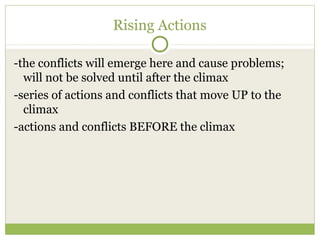 Rising Actions
-the conflicts will emerge here and cause problems;
will not be solved until after the climax
-series of actions and conflicts that move UP to the
climax
-actions and conflicts BEFORE the climax
 