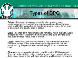 Bricks  - have an impervious characteristic, referred to as engineering bricks. Laid in three courses and should go through each wall that is supported on the damp ground. Lower three rows of brickwork are usually blue in colour.  Slate  - inserted both horizontally and vertically within the wall. Easily breached if minor wall movement fractures the slate or if the slate has been bedded in too thick a mortar.  Lead  - still is used, particularly where a tray is needed around a chimney. Where it has been used as a damp course it can be punctured by the pressure of the wall weight on an uneven bed coat. Bitumen - impregnated materials - used from the 1950s onward. They are vulnerable to being punctured, and some loss of bitumen does occur close to the wall face when the wall became very warm.  Types of DPC 