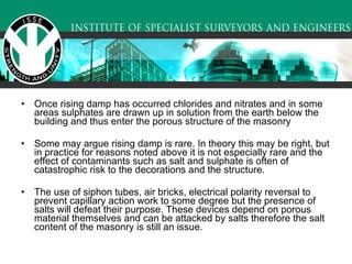 Once rising damp has occurred chlorides and nitrates and in some areas sulphates are drawn up in solution from the earth below the building and thus enter the porous structure of the masonry Some may argue rising damp is rare. In theory this may be right, but in practice for reasons noted above it is not especially rare and the effect of contaminants such as salt and sulphate is often of catastrophic risk to the decorations and the structure.  The use of siphon tubes, air bricks, electrical polarity reversal to prevent capillary action work to some degree but the presence of salts will defeat their purpose. These devices depend on porous material themselves and can be attacked by salts therefore the salt content of the masonry is still an issue.  