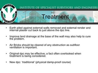 Treatment Earth piled against external walls removed and external render and internal plaster cut back to just above the dpc line.  Improve land drainage at the base of the wall may also help to cure the problem.  Air Bricks should be cleared of any obstruction as subfloor ventilation is important.  Original dpc may be effective; a fact often overlooked when treatment is being considered.  New dpc: ‘traditional’ (physical damp-proof course)  