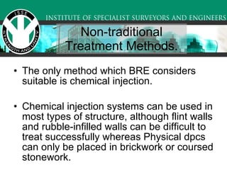 Non-traditional Treatment Methods. The only method which BRE considers suitable is chemical injection.  Chemical injection systems can be used in most types of structure, although flint walls and rubble-infilled walls can be difficult to treat successfully whereas Physical dpcs can only be placed in brickwork or coursed stonework. 