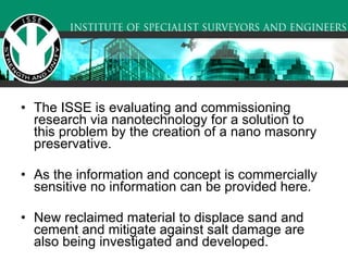 The ISSE is evaluating and commissioning research via nanotechnology for a solution to this problem by the creation of a nano masonry preservative.  As the information and concept is commercially sensitive no information can be provided here.  New reclaimed material to displace sand and cement and mitigate against salt damage are also being investigated and developed.   