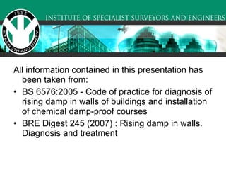All information contained in this presentation has been taken from:  BS 6576:2005 - Code of practice for diagnosis of rising damp in walls of buildings and installation of chemical damp-proof courses BRE Digest 245 (2007) : Rising damp in walls. Diagnosis and treatment 