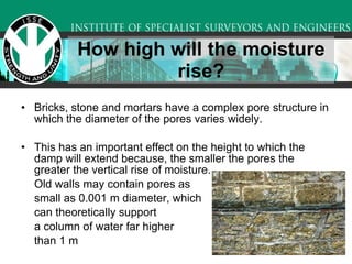 How high will the moisture rise? Bricks, stone and mortars have a complex pore structure in which the diameter of the pores varies widely. This has an important effect on the height to which the damp will extend because, the smaller the pores the greater the vertical rise of moisture.  Old walls may contain pores as  small as 0.001 m diameter, which  can theoretically support  a column of water far higher  than 1 m 
