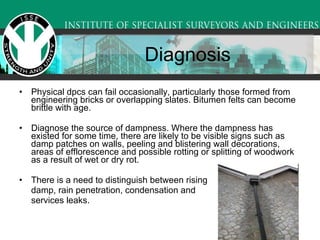 Physical dpcs can fail occasionally, particularly those formed from engineering bricks or overlapping slates. Bitumen felts can become brittle with age.  Diagnose the source of dampness. Where the dampness has existed for some time, there are likely to be visible signs such as damp patches on walls, peeling and blistering wall decorations, areas of efflorescence and possible rotting or splitting of woodwork as a result of wet or dry rot.  There is a need to distinguish between rising  damp, rain penetration, condensation and services leaks.  Diagnosis 
