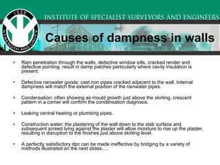 Causes of dampness in walls Rain penetration through the walls, defective window sills, cracked render and defective pointing, result in damp patches particularly where cavity insulation is present. Defective rainwater goods: cast iron pipes cracked adjacent to the wall. Internal dampness will match the external position of the rainwater pipes. Condensation: often showing as mould growth just above the skirting, crescent pattern in a corner will confirm the condensation diagnosis. Leaking central heating or plumbing pipes. Construction water: the plastering of the wall down to the slab surface and subsequent screed lying against the plaster will allow moisture to rise up the plaster, resulting in disruption to the finishes just above skirting level. A perfectly satisfactory dpc can be made ineffective by bridging by a variety of methods illustrated on the next slides…. 