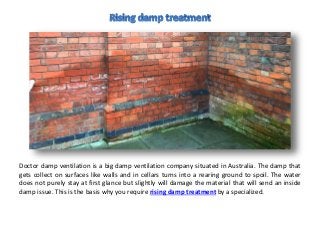Doctor damp ventilation is a big damp ventilation company situated in Australia. The damp that
gets collect on surfaces like walls and in cellars turns into a rearing ground to spoil. The water
does not purely stay at first glance but slightly will damage the material that will send an inside
damp issue. This is the basis why you require rising damp treatment by a specialized.
 
