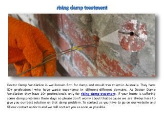 Doctor Damp Ventilation is well known firm for damp and mould treatment in Australia. They have
50+ professional who have waste experience in different-different domains. At Doctor Damp
Ventilation they have 10+ professionals only for rising damp treatment. If your home is suffering
some damp problems these days so please don’t worry about that because we are always here to
give you our best solution on that damp problem. To contact us you have to go on our website and
fill our contact us form and we will contact you as soon as possible.
 