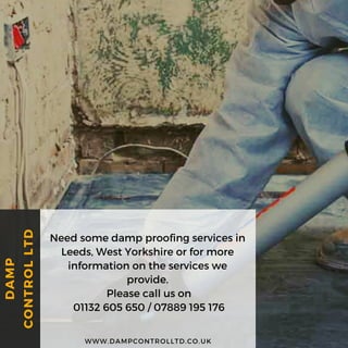 Need some damp proofing services in
Leeds, West Yorkshire or for more
information on the services we
provide.
Please call us on
 01132 605 650 / 07889 195 176
WWW.DAMPCONTROLLTD.CO.UK
DAMP
CONTROLLTD
 