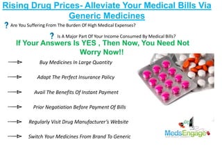 Rising Drug Prices- Alleviate Your Medical Bills Via
Generic Medicines
Are You Suffering From The Burden Of High Medical Expenses?
Is A Major Part Of Your Income Consumed By Medical Bills?
If Your Answers Is YES , Then Now, You Need Not
Worry Now!!
Switch Your Medicines From Brand To Generic
Adapt The Perfect Insurance Policy
Prior Negotiation Before Payment Of Bills
Avail The Benefits Of Instant Payment
Regularly Visit Drug Manufacturer’s Website
Buy Medicines In Large Quantity
 