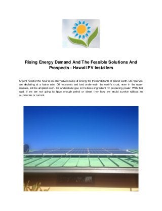 Rising Energy Demand And The Feasible Solutions And
Prospects - Hawaii PV Installers
Urgent need of the hour is an alternative source of energy for the inhabitants of planet earth. Oil reserves
are depleting at a faster rate. Oil reservoirs and bed underneath the earth's crust, even in the water
masses, will be emptied soon. Oil and natural gas is the basic ingredient for producing power. With that
said, if we are not going to have enough petrol or diesel then how we would survive without an
automotive or current.
 